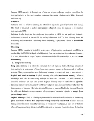 14
Because STMs capacity is limited, use of this con scious workspace requires controlling the
information in it. In fact, two conscious processes allow more efficient use of STM: Rehearsal
and chunking.
Rehearsal
Rehearsal for STM involves repeating the information again and again to prevent it from fading.
This kind of rehearsal is called maintenance rehearsal, since its purpose is to maintain
information in STM.
Rehearsal is also important in transferring information to LTM. As we shall see, however,
maintenance rehearsal is less useful for storing information in LTM than thinking about, or
elaborating the information’s meaning while rehearsing, a procedure known as elaborative
rehearsal.
Chunking
Because STM’s capacity is limited to seven pieces of information, most people would find a
number like 1062363392 difficult to hold in mind. One way to increase the workspace, however,
is to store information in larger Chapters rather than as isolated letters or digits, a process known
as chunking.
3. Long terms memory
Long-term memory is a relatively permanent type of memory that holds huge amount of
information for a long period of time. Long-term memory appears to be composed of multiple
systems. Many psychologists now distinguish between two types of long – term memory,
Explicit and implicit memory. Explicit memory, also called declarative memory, refers to
knowledge that can be consciously brought to mind and “declared.” Explicit memory is
conscious memory for facts and events. Explicit memory may be semantic or episodic.
Semantic memory refers to general world knowledge or facts, such as the knowledge that the
three systems of memory, H2o is the chemical formula of water or Nacl is the chemical formula
for table salt. Episodic memory consists of memories of particular episodes or events from
personal experience.
Implicit memory: Refers to a variety of phenomena of memory in which behavior is affected by
prior experience without that experience being consciously recollected. Because such as
finding implicit memory cannot be verbalized or consciously recollected, at least not in the form
of specific events or facts, it is also called Non-declarative memory. Examples of non-declarative
 