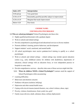 140
Index of D Interpretation
0.40 and up Very good item
0.30 to 0.39 Reasonably good but possibly subject to improvement
0.20 to 0.29 Marginal that needs improvement
Below 0.20 Poor items
COURSE NAME:
COUNSELLING PSYCHOLOGY
1.1 Who are school psychologists? School Psychologists arte those who:
 Highly-qualified professionals with a graduate degree
 Work in schools and related settings
 Provide comprehensive psychological and educational services to diverse students
 Promote children’s learning, positive behaviour, and development
 Support students’ social, emotional, and mental health
 All school psychologists must receive graduate-level training to qualify as a school
psychologist
 Work at schools and related settings – related settings may include special education
centres (e.g., early childhood centres for children with disabilities), departments of
education, clinical settings with an education focus, or even independent practice or
hospitals in some states.
 Provide comprehensive services – describe what some of those services might look like
1.1.1 When do children NEED a School Psychologist? Learners need the support of
School Psychologists while encountering:
 Learning difficulties
 Behaviours and attention concerns
 Problems with peers (isolation, bullying)
 Depression and other mental health issues
 Coping with crisis & trauma (natural disasters, war, school violence, abuse, rape)
 Poverty, violence, homelessness, foster youth, loss, grief
 Family issues (divorce, death, substance abuse, military deployment)
 
