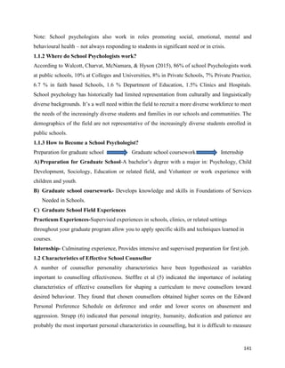 141
Note: School psychologists also work in roles promoting social, emotional, mental and
behavioural health – not always responding to students in significant need or in crisis.
1.1.2 Where do School Psychologists work?
According to Walcott, Charvat, McNamara, & Hyson (2015), 86% of school Psychologists work
at public schools, 10% at Colleges and Universities, 8% in Private Schools, 7% Private Practice,
6.7 % in faith based Schools, 1.6 % Department of Education, 1.5% Clinics and Hospitals.
School psychology has historically had limited representation from culturally and linguistically
diverse backgrounds. It’s a well need within the field to recruit a more diverse workforce to meet
the needs of the increasingly diverse students and families in our schools and communities. The
demographics of the field are not representative of the increasingly diverse students enrolled in
public schools.
1.1.3 How to Become a School Psychologist?
Preparation for graduate school Graduate school coursework Internship
A)Preparation for Graduate School-A bachelor’s degree with a major in: Psychology, Child
Development, Sociology, Education or related field, and Volunteer or work experience with
children and youth.
B) Graduate school coursework- Develops knowledge and skills in Foundations of Services
Needed in Schools.
C) Graduate School Field Experiences
Practicum Experiences-Supervised experiences in schools, clinics, or related settings
throughout your graduate program allow you to apply specific skills and techniques learned in
courses.
Internship- Culminating experience, Provides intensive and supervised preparation for first job.
1.2 Characteristics of Effective School Counsellor
A number of counsellor personality characteristics have been hypothesized as variables
important to counselling effectiveness. Stefflre et al (5) indicated the importance of isolating
characteristics of effective counsellors for shaping a curriculum to move counsellors toward
desired behaviour. They found that chosen counsellors obtained higher scores on the Edward
Personal Preference Schedule on deference and order and lower scores on abasement and
aggression. Strupp (6) indicated that personal integrity, humanity, dedication and patience are
probably the most important personal characteristics in counselling, but it is difficult to measure
 