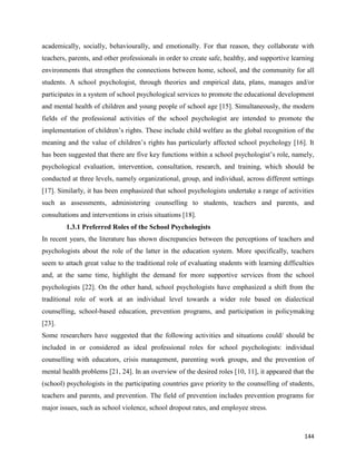 144
academically, socially, behaviourally, and emotionally. For that reason, they collaborate with
teachers, parents, and other professionals in order to create safe, healthy, and supportive learning
environments that strengthen the connections between home, school, and the community for all
students. A school psychologist, through theories and empirical data, plans, manages and/or
participates in a system of school psychological services to promote the educational development
and mental health of children and young people of school age [15]. Simultaneously, the modern
fields of the professional activities of the school psychologist are intended to promote the
implementation of children’s rights. These include child welfare as the global recognition of the
meaning and the value of children’s rights has particularly affected school psychology [16]. It
has been suggested that there are five key functions within a school psychologist’s role, namely,
psychological evaluation, intervention, consultation, research, and training, which should be
conducted at three levels, namely organizational, group, and individual, across different settings
[17]. Similarly, it has been emphasized that school psychologists undertake a range of activities
such as assessments, administering counselling to students, teachers and parents, and
consultations and interventions in crisis situations [18].
1.3.1 Preferred Roles of the School Psychologists
In recent years, the literature has shown discrepancies between the perceptions of teachers and
psychologists about the role of the latter in the education system. More specifically, teachers
seem to attach great value to the traditional role of evaluating students with learning difficulties
and, at the same time, highlight the demand for more supportive services from the school
psychologists [22]. On the other hand, school psychologists have emphasized a shift from the
traditional role of work at an individual level towards a wider role based on dialectical
counselling, school-based education, prevention programs, and participation in policymaking
[23].
Some researchers have suggested that the following activities and situations could/ should be
included in or considered as ideal professional roles for school psychologists: individual
counselling with educators, crisis management, parenting work groups, and the prevention of
mental health problems [21, 24]. In an overview of the desired roles [10, 11], it appeared that the
(school) psychologists in the participating countries gave priority to the counselling of students,
teachers and parents, and prevention. The field of prevention includes prevention programs for
major issues, such as school violence, school dropout rates, and employee stress.
 
