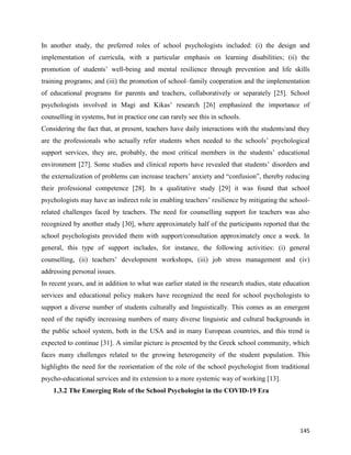 145
In another study, the preferred roles of school psychologists included: (i) the design and
implementation of curricula, with a particular emphasis on learning disabilities; (ii) the
promotion of students’ well-being and mental resilience through prevention and life skills
training programs; and (iii) the promotion of school–family cooperation and the implementation
of educational programs for parents and teachers, collaboratively or separately [25]. School
psychologists involved in Magi and Kikas’ research [26] emphasized the importance of
counselling in systems, but in practice one can rarely see this in schools.
Considering the fact that, at present, teachers have daily interactions with the students/and they
are the professionals who actually refer students when needed to the schools’ psychological
support services, they are, probably, the most critical members in the students’ educational
environment [27]. Some studies and clinical reports have revealed that students’ disorders and
the externalization of problems can increase teachers’ anxiety and “confusion”, thereby reducing
their professional competence [28]. In a qualitative study [29] it was found that school
psychologists may have an indirect role in enabling teachers’ resilience by mitigating the school-
related challenges faced by teachers. The need for counselling support for teachers was also
recognized by another study [30], where approximately half of the participants reported that the
school psychologists provided them with support/consultation approximately once a week. In
general, this type of support includes, for instance, the following activities: (i) general
counselling, (ii) teachers’ development workshops, (iii) job stress management and (iv)
addressing personal issues.
In recent years, and in addition to what was earlier stated in the research studies, state education
services and educational policy makers have recognized the need for school psychologists to
support a diverse number of students culturally and linguistically. This comes as an emergent
need of the rapidly increasing numbers of many diverse linguistic and cultural backgrounds in
the public school system, both in the USA and in many European countries, and this trend is
expected to continue [31]. A similar picture is presented by the Greek school community, which
faces many challenges related to the growing heterogeneity of the student population. This
highlights the need for the reorientation of the role of the school psychologist from traditional
psycho-educational services and its extension to a more systemic way of working [13].
1.3.2 The Emerging Role of the School Psychologist in the COVID-19 Era
 