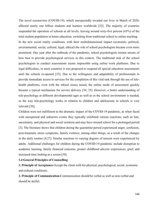 146
The novel coronavirus (COVID-19), which unexpectedly invaded our lives in March of 2020,
affected nearly one billion students and learners worldwide [32]. The majority of countries
suspended the operation of schools at all levels, leaving around sixty-five percent (65%) of the
total student population in home education, switching from traditional school to online teaching.
In the new social reality conditions, with their multidimensional impact (economic, political,
environmental, social, cultural, legal, ethical) the role of school psychologists became even more
prominent. One year after the outbreak of the pandemic, school psychologists remain unsure of
how best to provide psychological services in this context. The traditional task of the school
psychologists to conduct assessments seems impossible using online work platforms. Due to
legal difficulties, in most countries it was proposed to suspend all special education assessments
until the schools re-opened [33]. Due to the willingness and adaptability of professionals to
provide immediate access to services for the completion of this vital task through the use of tele-
health platforms, even with the ethical issues raised, the online mode of assessment quickly
became a typical mechanism for service delivery [34, 35]. However, a better understanding of
tele-psychology at different developmental ages as well as in the school environment is needed,
as the way tele-psychology works in relation to children and adolescents in schools is very
relevant [36].
Children were not indifferent to the dramatic impact of the COVID-19 pandemic, as when faced
with unexpected and unknown events they typically exhibited various reactions, such as fear,
uncertainty, and physical and social isolation and may have missed school for a prolonged period
[3]. The literature shows that children during the quarantine period experienced anger, confusion,
post-traumatic stress symptoms, family violence, among other things, as a result of the changes
in the daily routine [4,37]. Similar reactions to varying degrees of tension were experienced by
adults. Additional challenges for children during the COVID-19 pandemic include disruption to
academic learning, family financial concerns, greater childhood adverse experiences, grief, and
increased time looking at a screen [38].
1.4 General Principles of Counselling
1. Principle of Acceptance-Accept the client with his physical, psychological, social, economic
and cultural conditions.
2. Principle of Communication-Communication should be verbal as well as non-verbal and
should be skilful.
 
