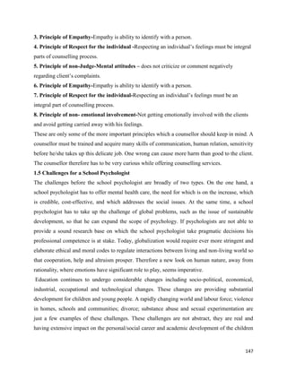 147
3. Principle of Empathy-Empathy is ability to identify with a person.
4. Principle of Respect for the individual -Respecting an individual’s feelings must be integral
parts of counselling process.
5. Principle of non-Judge-Mental attitudes – does not criticize or comment negatively
regarding client’s complaints.
6. Principle of Empathy-Empathy is ability to identify with a person.
7. Principle of Respect for the individual-Respecting an individual’s feelings must be an
integral part of counselling process.
8. Principle of non- emotional involvement-Not getting emotionally involved with the clients
and avoid getting carried away with his feelings.
These are only some of the more important principles which a counsellor should keep in mind. A
counsellor must be trained and acquire many skills of communication, human relation, sensitivity
before he/she takes up this delicate job. One wrong can cause more harm than good to the client.
The counsellor therefore has to be very curious while offering counselling services.
1.5 Challenges for a School Psychologist
The challenges before the school psychologist are broadly of two types. On the one hand, a
school psychologist has to offer mental health care, the need for which is on the increase, which
is credible, cost-effective, and which addresses the social issues. At the same time, a school
psychologist has to take up the challenge of global problems, such as the issue of sustainable
development, so that he can expand the scope of psychology. If psychologists are not able to
provide a sound research base on which the school psychologist take pragmatic decisions his
professional competence is at stake. Today, globalization would require ever more stringent and
elaborate ethical and moral codes to regulate interactions between living and non-living world so
that cooperation, help and altruism prosper. Therefore a new look on human nature, away from
rationality, where emotions have significant role to play, seems imperative.
Education continues to undergo considerable changes including socio-political, economical,
industrial, occupational and technological changes. These changes are providing substantial
development for children and young people. A rapidly changing world and labour force; violence
in homes, schools and communities; divorce; substance abuse and sexual experimentation are
just a few examples of these challenges. These challenges are not abstract, they are real and
having extensive impact on the personal/social career and academic development of the children
 