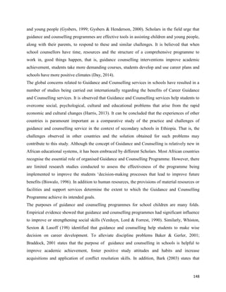 148
and young people (Gysbers, 1999; Gysbers & Henderson, 2000). Scholars in the field urge that
guidance and counselling programmes are effective tools in assisting children and young people,
along with their parents, to respond to these and similar challenges. It is believed that when
school counsellors have time, resources and the structure of a comprehensive programme to
work in, good things happen, that is, guidance counselling interventions improve academic
achievement, students take more demanding courses, students develop and use career plans and
schools have more positive climates (Day, 2014).
The global concerns related to Guidance and Counselling services in schools have resulted in a
number of studies being carried out internationally regarding the benefits of Career Guidance
and Counselling services. It is observed that Guidance and Counselling services help students to
overcome social, psychological, cultural and educational problems that arise from the rapid
economic and cultural changes (Harris, 2013). It can be concluded that the experiences of other
countries is paramount important as a comparative study of the practice and challenges of
guidance and counselling service in the context of secondary schools in Ethiopia. That is, the
challenges observed in other countries and the solution obtained for such problems may
contribute to this study. Although the concept of Guidance and Counselling is relatively new in
African educational systems, it has been embraced by different Scholars. Most African countries
recognise the essential role of organised Guidance and Counselling Programme. However, there
are limited research studies conducted to assess the effectiveness of the programme being
implemented to improve the students ‘decision-making processes that lead to improve future
benefits (Biswalo, 1996). In addition to human resources, the provisions of material resources or
facilities and support services determine the extent to which the Guidance and Counselling
Programme achieve its intended goals.
The purposes of guidance and counselling programmes for school children are many folds.
Empirical evidence showed that guidance and counselling programmes had significant influence
to improve or strengthening social skills (Verduyn, Lord & Forrest, 1990). Similarly, Whiston,
Sexton & Lasoff (198) identified that guidance and counselling help students to make wise
decision on career development. To alleviate discipline problems Baker & Gerler, 2001;
Braddock, 2001 states that the purpose of guidance and counselling in schools is helpful to
improve academic achievement, foster positive study attitudes and habits and increase
acquisitions and application of conflict resolution skills. In addition, Bark (2003) states that
 