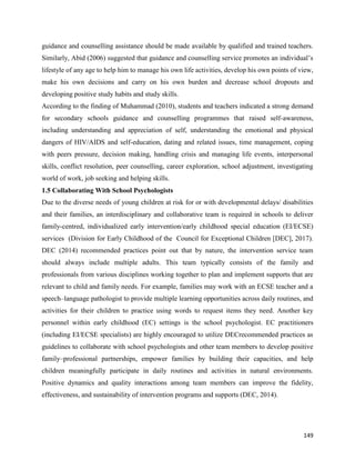 149
guidance and counselling assistance should be made available by qualified and trained teachers.
Similarly, Abid (2006) suggested that guidance and counselling service promotes an individual’s
lifestyle of any age to help him to manage his own life activities, develop his own points of view,
make his own decisions and carry on his own burden and decrease school dropouts and
developing positive study habits and study skills.
According to the finding of Muhammad (2010), students and teachers indicated a strong demand
for secondary schools guidance and counselling programmes that raised self-awareness,
including understanding and appreciation of self, understanding the emotional and physical
dangers of HIV/AIDS and self-education, dating and related issues, time management, coping
with peers pressure, decision making, handling crisis and managing life events, interpersonal
skills, conflict resolution, peer counselling, career exploration, school adjustment, investigating
world of work, job seeking and helping skills.
1.5 Collaborating With School Psychologists
Due to the diverse needs of young children at risk for or with developmental delays/ disabilities
and their families, an interdisciplinary and collaborative team is required in schools to deliver
family-centred, individualized early intervention/early childhood special education (EI/ECSE)
services (Division for Early Childhood of the Council for Exceptional Children [DEC], 2017).
DEC (2014) recommended practices point out that by nature, the intervention service team
should always include multiple adults. This team typically consists of the family and
professionals from various disciplines working together to plan and implement supports that are
relevant to child and family needs. For example, families may work with an ECSE teacher and a
speech–language pathologist to provide multiple learning opportunities across daily routines, and
activities for their children to practice using words to request items they need. Another key
personnel within early childhood (EC) settings is the school psychologist. EC practitioners
(including EI/ECSE specialists) are highly encouraged to utilize DECrecommended practices as
guidelines to collaborate with school psychologists and other team members to develop positive
family–professional partnerships, empower families by building their capacities, and help
children meaningfully participate in daily routines and activities in natural environments.
Positive dynamics and quality interactions among team members can improve the fidelity,
effectiveness, and sustainability of intervention programs and supports (DEC, 2014).
 