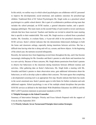 150
In this article, we outline ways in which school psychologists can collaborate with EC personnel
to improve the developmental, social–emotional, and academic outcomes for preschool-age
children. Traditional Role of EC School Psychologists Ms. Singh works as a preschool school
psychologist in a public school district. She is part of a collaborative problem-solving team that
includes the school principal, an ECSE teacher, a general education teacher, and a speech–
language pathologist. This team meets on the second Friday of each month to review and discuss
referrals that have been received. Teachers and families are invited to attend the team meeting
that is specific to their student/child. This week, Ms. Singh receives a referral from a preschool
teacher, Ms. González, to evaluate Katie, a 4-year-old child in her preschool classroom, for
ECSE services. Katie’s referral indicates that she demonstrates behavioural challenges in both
the home and classroom settings, especially during transitions between activities. She has a
difficult time leaving what she is doing and will cry, scream, and throw objects. At the beginning
of the school year, the tantrums occurred infrequently.
Recently, the tantrums have been happening several times throughout the day, and it has become
increasingly challenging for Ms. González and Katie’s parents to calm Katie and transitions her
to a new activity. Because of these concerns, Ms. Singh obtains permission from Katie’s parents
to observe her behaviours in the classroom during transitions between different routines and
activities. After gathering data on Katie’s behaviours, Ms. Singh holds a meeting with Ms.
González and Katie’s parents to share observation notes, gain additional information about the
behaviours, as well as develop a plan to address their concerns. The team agrees that completing
a developmental screening tool is an appropriate first step. Results indicate that Katie has needs
in the social–emotional area. Katie’s parents agree to refer Katie for further evaluation and seek
additional supports. School psychology is one of the multiple related disciplines that provides
EI/ECSE services as defined in the Individuals With Disabilities Education Act (IDEA) and the
DEC’s (2017) position statement on personnel standards in ECSE.
1.7 Helpful Strategies to the School Counsellor
Summary of Intervention Strategies: Priority and Focus Schools Prepared with the support of
Cross & Joftus September 2014
1.7.1 Priority Schools: Seven Turnaround Principles Intervention Strategies
 