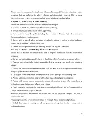 151
Priority schools are required to implement all seven Turnaround Principles using intervention
strategies that are sufficient to achieve change and demonstrate progress. One or more
interventions must be selected from each of the seven principles described below.
Principle 1: Provide Strong School Leadership
Ensure that leaders are effective. Possible intervention strategies:
a. Evaluate, in-depth, the performance of the current leadership.
b. Implement changes in leadership, where appropriate.
c. Focus on instructional leadership including the collection of data and feedback mechanisms
for continually improving instruction.
d. Partner with a reward School or obtain a leadership mentor to analyse existing leadership
models and develop a revised leadership plan.
e. Provide flexibility in the areas of scheduling, budget, staffing and curriculum.
Principle 2: Effective Use of Staffing Practices & Instruction
Ensure that all teachers are effective and able to improve instruction. Possible intervention
strategies:
a. Review and retain effective staffs that have the ability to be effective in a turnaround effort.
b. Develop a recruitment plan that screens out ineffective teachers from transferring into these
schools.
c. Ensure that all administrators in the school have the skills to effectively evaluate instruction
and give quality feedback to teachers.
d. Develop an overall recruitment and retention plan for the principal and leadership team.
e. Provide additional instruction time for all teachers focused on effective instruction.
f. Partner with outside master educators to conduct observations as part of a comprehensive
evaluation process that supports reliable observations.
g. Other promising strategies that meet this turnaround principle and are sufficient to achieve
change and demonstrate progress, such as:
• Provide professional development for school staff on the collection, analysis, and use of
instructional data.
• Require professional development in the use of research- based instructional practices.
• Embed data decision making model and problem solving into teacher training and a
collaboration team.
 