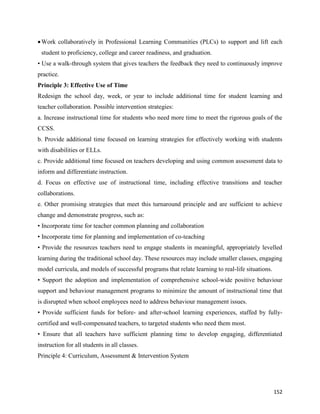 152
Work collaboratively in Professional Learning Communities (PLCs) to support and lift each
student to proficiency, college and career readiness, and graduation.
• Use a walk-through system that gives teachers the feedback they need to continuously improve
practice.
Principle 3: Effective Use of Time
Redesign the school day, week, or year to include additional time for student learning and
teacher collaboration. Possible intervention strategies:
a. Increase instructional time for students who need more time to meet the rigorous goals of the
CCSS.
b. Provide additional time focused on learning strategies for effectively working with students
with disabilities or ELLs.
c. Provide additional time focused on teachers developing and using common assessment data to
inform and differentiate instruction.
d. Focus on effective use of instructional time, including effective transitions and teacher
collaborations.
e. Other promising strategies that meet this turnaround principle and are sufficient to achieve
change and demonstrate progress, such as:
• Incorporate time for teacher common planning and collaboration
• Incorporate time for planning and implementation of co-teaching
• Provide the resources teachers need to engage students in meaningful, appropriately levelled
learning during the traditional school day. These resources may include smaller classes, engaging
model curricula, and models of successful programs that relate learning to real-life situations.
• Support the adoption and implementation of comprehensive school-wide positive behaviour
support and behaviour management programs to minimize the amount of instructional time that
is disrupted when school employees need to address behaviour management issues.
• Provide sufficient funds for before- and after-school learning experiences, staffed by fully-
certified and well-compensated teachers, to targeted students who need them most.
• Ensure that all teachers have sufficient planning time to develop engaging, differentiated
instruction for all students in all classes.
Principle 4: Curriculum, Assessment & Intervention System
 