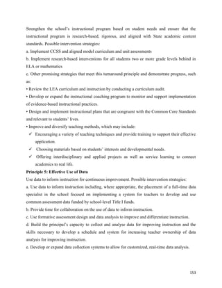153
Strengthen the school’s instructional program based on student needs and ensure that the
instructional program is research-based, rigorous, and aligned with State academic content
standards. Possible intervention strategies:
a. Implement CCSS and aligned model curriculum and unit assessments
b. Implement research-based interventions for all students two or more grade levels behind in
ELA or mathematics
c. Other promising strategies that meet this turnaround principle and demonstrate progress, such
as:
• Review the LEA curriculum and instruction by conducting a curriculum audit.
• Develop or expand the instructional coaching program to monitor and support implementation
of evidence-based instructional practices.
• Design and implement instructional plans that are congruent with the Common Core Standards
and relevant to students’ lives.
• Improve and diversify teaching methods, which may include:
 Encouraging a variety of teaching techniques and provide training to support their effective
application.
 Choosing materials based on students’ interests and developmental needs.
 Offering interdisciplinary and applied projects as well as service learning to connect
academics to real life.
Principle 5: Effective Use of Data
Use data to inform instruction for continuous improvement. Possible intervention strategies:
a. Use data to inform instruction including, where appropriate, the placement of a full-time data
specialist in the school focused on implementing a system for teachers to develop and use
common assessment data funded by school-level Title I funds.
b. Provide time for collaboration on the use of data to inform instruction.
c. Use formative assessment design and data analysis to improve and differentiate instruction.
d. Build the principal’s capacity to collect and analyse data for improving instruction and the
skills necessary to develop a schedule and system for increasing teacher ownership of data
analysis for improving instruction.
e. Develop or expand data collection systems to allow for customized, real-time data analysis.
 