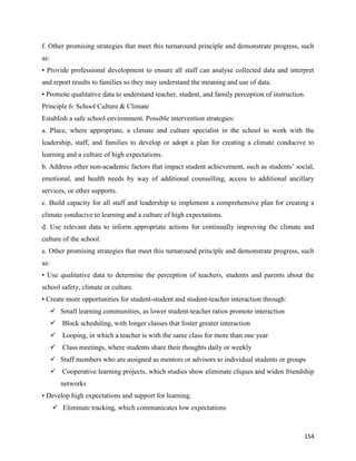 154
f. Other promising strategies that meet this turnaround principle and demonstrate progress, such
as:
• Provide professional development to ensure all staff can analyse collected data and interpret
and report results to families so they may understand the meaning and use of data.
• Promote qualitative data to understand teacher, student, and family perception of instruction.
Principle 6: School Culture & Climate
Establish a safe school environment. Possible intervention strategies:
a. Place, where appropriate, a climate and culture specialist in the school to work with the
leadership, staff, and families to develop or adopt a plan for creating a climate conducive to
learning and a culture of high expectations.
b. Address other non-academic factors that impact student achievement, such as students’ social,
emotional, and health needs by way of additional counselling, access to additional ancillary
services, or other supports.
c. Build capacity for all staff and leadership to implement a comprehensive plan for creating a
climate conducive to learning and a culture of high expectations.
d. Use relevant data to inform appropriate actions for continually improving the climate and
culture of the school.
e. Other promising strategies that meet this turnaround principle and demonstrate progress, such
as:
• Use qualitative data to determine the perception of teachers, students and parents about the
school safety, climate or culture.
• Create more opportunities for student-student and student-teacher interaction through:
 Small learning communities, as lower student-teacher ratios promote interaction
 Block scheduling, with longer classes that foster greater interaction
 Looping, in which a teacher is with the same class for more than one year
 Class meetings, where students share their thoughts daily or weekly
 Staff members who are assigned as mentors or advisors to individual students or groups
 Cooperative learning projects, which studies show eliminate cliques and widen friendship
networks
• Develop high expectations and support for learning.
 Eliminate tracking, which communicates low expectations
 