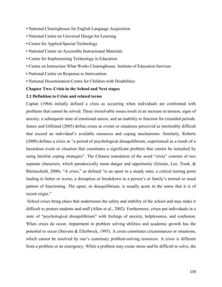 159
• National Clearinghouse for English Language Acquisition
• National Centre on Universal Design for Learning
• Centre for Applied Special Technology
• National Centre on Accessible Instructional Materials
• Centre for Implementing Technology in Education
• Centre on Instruction What Works Clearinghouse: Institute of Education Services
• National Centre on Response to Intervention
• National Dissemination Centre for Children with Disabilities
Chapter Two: Crisis in the School and Next stapes
2.1 Definition to Crisis and related terms
Caplan (1964) initially defined a crisis as occurring when individuals are confronted with
problems that cannot be solved. These irresolvable issues result in an increase in tension, signs of
anxiety, a subsequent state of emotional unrest, and an inability to function for extended periods.
James and Gilliland (2005) define crises as events or situations perceived as intolerably difficult
that exceed an individual’s available resources and coping mechanisms. Similarly, Roberts
(2000) defines a crisis as “a period of psychological disequilibrium, experienced as a result of a
hazardous event or situation that constitutes a significant problem that cannot be remedied by
using familiar coping strategies”. The Chinese translation of the word “crisis” consists of two
separate characters, which paradoxically mean danger and opportunity (Greene, Lee, Trask, &
Rheinscheld, 2000). “A crisis,” as defined “is an upset in a steady state, a critical turning point
leading to better or worse, a disruption or breakdown in a person’s or family’s normal or usual
pattern of functioning. The upset, or disequilibrium, is usually acute in the sense that it is of
recent origin.”
School crises bring chaos that undermines the safety and stability of the school and may make it
difficult to protect students and staff (Allen et al., 2002). Furthermore, crises put individuals in a
state of “psychological disequilibrium” with feelings of anxiety, helplessness, and confusion.
When crises do occur, impairment in problem solving abilities and academic growth has the
potential to occur (Stevens & Ellerbrock, 1995). A crisis constitutes circumstances or situations,
which cannot be resolved by one’s customary problem-solving resources. A crisis is different
from a problem or an emergency. While a problem may create stress and be difficult to solve, the
 