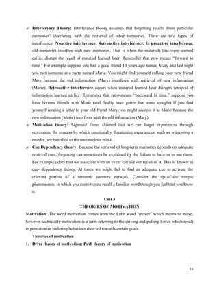16
 Interference Theory: Interference theory assumes that forgetting results from particular
memories’ interfering with the retrieval of other memories. There are two types of
interference Proactive interference, Retroactive interference. In proactive interference,
old memories interfere with new memories. That is when the materials that were learned
earlier disrupt the recall of material learned later. Remember that pro- means “forward in
time.” For example suppose you had a good friend 10 years ago named Mary and last night
you met someone at a party named Marie. You might find yourself calling your new friend
Mary because the old information (Mary) interferes with retrieval of new information
(Marie). Retroactive interference occurs when material learned later disrupts retrieval of
information learned earlier. Remember that retro-means “backward in time.” suppose you
have become friends with Marie (and finally have gotten her name straight) If you find
yourself sending a letter to your old friend Mary you might address it to Marie because the
new information (Marie) interferes with the old information (Mary).
 Motivation theory: Sigmund Freud claimed that we can forget experiences through
repression, the process by which emotionally threatening experiences, such as witnessing a
murder, are banished to the unconscious mind.
 Cue Dependency theory: Because the retrieval of long-term memories depends on adequate
retrieval cues, forgetting can sometimes be explained by the failure to have or to use them.
For example odors that we associate with an event can aid our recall of it. This is known as
cue- dependency theory. At times we might fail to find an adequate cue to activate the
relevant portion of a semantic memory network. Consider the tip–of–the tongue
phenomenon, in which you cannot quite recall a familiar word though you feel that you know
it.
Unit 3
THEORIES OF MOTIVATION
Motivation: The word motivation comes from the Latin word “mover” which means to move,
however technically motivation is a term referring to the driving and pulling forces which result
in persistent or enduring behaviour directed towards certain goals.
Theories of motivation
1. Drive theory of motivation: Push theory of motivation
 