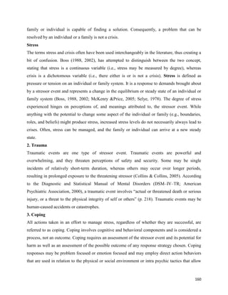 160
family or individual is capable of finding a solution. Consequently, a problem that can be
resolved by an individual or a family is not a crisis.
Stress
The terms stress and crisis often have been used interchangeably in the literature, thus creating a
bit of confusion. Boss (1988, 2002), has attempted to distinguish between the two concept,
stating that stress is a continuous variable (i.e., stress may be measured by degree), whereas
crisis is a dichotomous variable (i.e., there either is or is not a crisis). Stress is defined as
pressure or tension on an individual or family system. It is a response to demands brought about
by a stressor event and represents a change in the equilibrium or steady state of an individual or
family system (Boss, 1988, 2002; McKenry &Price, 2005; Selye, 1978). The degree of stress
experienced hinges on perceptions of, and meanings attributed to, the stressor event. While
anything with the potential to change some aspect of the individual or family (e.g., boundaries,
roles, and beliefs) might produce stress, increased stress levels do not necessarily always lead to
crises. Often, stress can be managed, and the family or individual can arrive at a new steady
state.
2. Trauma
Traumatic events are one type of stressor event. Traumatic events are powerful and
overwhelming, and they threaten perceptions of safety and security. Some may be single
incidents of relatively short-term duration, whereas others may occur over longer periods,
resulting in prolonged exposure to the threatening stressor (Collins & Collins, 2005). According
to the Diagnostic and Statistical Manual of Mental Disorders (DSM–IV–TR; American
Psychiatric Association, 2000), a traumatic event involves “actual or threatened death or serious
injury, or a threat to the physical integrity of self or others” (p. 218). Traumatic events may be
human-caused accidents or catastrophes.
3. Coping
All actions taken in an effort to manage stress, regardless of whether they are successful, are
referred to as coping. Coping involves cognitive and behavioral components and is considered a
process, not an outcome. Coping requires an assessment of the stressor event and its potential for
harm as well as an assessment of the possible outcome of any response strategy chosen. Coping
responses may be problem focused or emotion focused and may employ direct action behaviors
that are used in relation to the physical or social environment or intra psychic tactics that allow
 