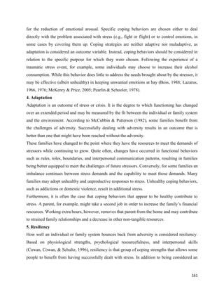 161
for the reduction of emotional arousal. Specific coping behaviors are chosen either to deal
directly with the problem associated with stress (e.g., fight or flight) or to control emotions, in
some cases by covering them up. Coping strategies are neither adaptive nor maladaptive, as
adaptation is considered an outcome variable. Instead, coping behaviors should be considered in
relation to the specific purpose for which they were chosen. Following the experience of a
traumatic stress event, for example, some individuals may choose to increase their alcohol
consumption. While this behavior does little to address the needs brought about by the stressor, it
may be effective (albeit unhealthy) in keeping unwanted emotions at bay (Boss, 1988; Lazarus,
1966, 1976; McKenry & Price, 2005; Pearlin & Schooler, 1978).
4. Adaptation
Adaptation is an outcome of stress or crisis. It is the degree to which functioning has changed
over an extended period and may be measured by the fit between the individual or family system
and the environment. According to McCubbin & Patterson (1982), some families benefit from
the challenges of adversity. Successfully dealing with adversity results in an outcome that is
better than one that might have been reached without the adversity.
These families have changed to the point where they have the resources to meet the demands of
stressors while continuing to grow. Quite often, changes have occurred in functional behaviors
such as rules, roles, boundaries, and interpersonal communication patterns, resulting in families
being better equipped to meet the challenges of future stressors. Conversely, for some families an
imbalance continues between stress demands and the capability to meet those demands. Many
families may adopt unhealthy and unproductive responses to stress. Unhealthy coping behaviors,
such as addictions or domestic violence, result in additional stress.
Furthermore, it is often the case that coping behaviors that appear to be healthy contribute to
stress. A parent, for example, might take a second job in order to increase the family’s financial
resources. Working extra hours, however, removes that parent from the home and may contribute
to strained family relationships and a decrease in other non-tangible resources.
5. Resiliency
How well an individual or family system bounces back from adversity is considered resiliency.
Based on physiological strengths, psychological resourcefulness, and interpersonal skills
(Cowan, Cowan, & Schultz, 1996), resiliency is that group of coping strengths that allows some
people to benefit from having successfully dealt with stress. In addition to being considered an
 