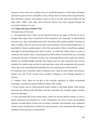 162
outcome of stress and crisis, resilience may be considered protective in that hardy individuals
and families seem to be less vulnerable to stress. People who are resilient tend to be protected by
their attribution, response, and cognitive styles as well as by their social and problem-solving
skills (Boss, 2002). Very often, these protective factors have been acquired through the
successful resolution of a crisis.
2.1.2 Stages and types of School Crisis
The major types of Crisis are:
A. Developmental crises: These are the transitions between the stages of life that we all go
through. These major times of transition are often marked by "rites of passage" at clearly defined
moments (e.g., those surrounding being born, becoming adult, getting married, becoming an
elder, or dying). They are crises because they can be periods of severe and prolonged stress, as
described by Tyhurst, another pioneer in this field, particularly if there is insufficient guidance
and support to prevent getting stuck while in transit. In small-scale cultures, there is a sense of
continuity and retained value in transitioning from before birth to beyond death (e.g., becoming
an ancestral resource). In Western societies, rites of passage between these stages have become
blurred, the extended kinship networks they depend upon for clear expression have become
scattered, the cultural value ascribed to such transitions varies with occupational and economic
status, and events surrounding birth and death tend to be experienced as clinical termini.
B. Situational crises: Sometimes called "accidental crises", these are more culture- and situation-
specific (e.g., loss of job, income, home, accident or burglary, or loss through separation or
divorce).
C. Complex crises: These are not part of our everyday experience or shared accumulated
knowledge, so people have greater difficulty coping. They include:
1. Severe trauma, such as violent personal assault, natural or man-made disaster, often directly
involving and affecting both individuals and their immediate and extended support network,
observers and helpers.
2. Crises associated with severe mental illness, which can increase both the number of crises a
person experiences and sensitivity to a crisis. Reciprocally, the stress of crises can precipitate
episodes of mental illness in those who are already vulnerable. Post-traumatic stress syndromes
similar to those resulting from a disaster have been reported in some individuals after emergency
treatment of acute episodes of mental illness.
 