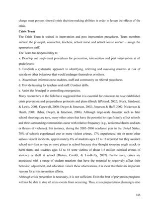 165
charge must possess shrewd crisis decision-making abilities in order to lessen the effects of the
crisis.
Crisis Team
The Crisis Team is trained in intervention and post intervention procedures. Team members
include the principal, counsellor, teachers, school nurse and school social worker – assign the
appropriate staff.
The Team has responsibility to:
a. Develop and implement procedures for prevention, intervention and post intervention at all
grade levels.
b. Establish a systematic approach to identifying, referring and assessing students at risk of
suicide or other behaviour that would endanger themselves or others.
c. Disseminate information to students, staff and community on referral procedures.
d. Provide training for teachers and staff. Conduct drills.
e. Assist the Principal in controlling emergencies.
Many researchers in the field have suggested that it is essential for educators to have established
crisis prevention and preparedness protocols and plans (Brock &Poland, 2002; Brock, Sandoval,
& Lewis, 2001; Capewell, 2000; Dwyer & Jimerson, 2002; Jimerson & Huff, 2002; Nickerson &
Heath, 2008; Osher, Dwyer, & Jimerson, 2006). Although large-scale disasters such as fatal
school shootings are rare, many other crises that have the potential to significantly affect schools
and their surrounding communities occur with relative frequency (e.g., accidental deaths and acts
or threats of violence). For instance, during the 2005–2006 academic year in the United States,
78% of schools experienced one or more violent crimes, 17% experienced one or more other
serious violent incidents, approximately 6% of students ages 12 to 18 reported that they avoided
school activities or one or more places in school because they thought someone might attack or
harm them, and students ages 12 to 18 were victims of about 1.5 million nonfatal crimes of
violence or theft at school (Dinkes, Cataldi, & Lin-Kelly, 2007). Furthermore, crises are
associated with a range of student reactions that have the potential to negatively affect their
behavior, adjustment, and education. Given these observations, it is clear that there are important
reasons for crisis prevention efforts.
Although crisis prevention is necessary, it is not sufficient. Even the best of prevention programs
will not be able to stop all crisis events from occurring. Thus, crisis preparedness planning is also
 