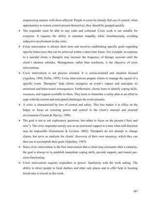167
empowering manner with those affected. People in crisis be already feel out of control; when
opportunities to restore control present themselves, they should be grasped quickly.
 The responder must be able to stay calm and collected. Crisis work is not suitable for
everyone. It requires the ability to maintain empathy while simultaneously avoiding
subjective involvement in the crisis.
 Crisis intervention is always short term and involves establishing specific goals regarding
specific behaviours that can be achieved within a short time frame. For example, in response
to a suicidal client, a therapist may increase the frequency of therapy sessions until the
client’s ideation subsides. Management, rather than resolution, is the objective of crisis
interventions.
 Crisis intervention is not process oriented. It is action-oriented and situation focused
(Aguilera, 1998; Pollin, 1995). Crisis interventions prepare clients to manage the squeal of a
specific event. Therapists’ help clients recognize an event’s impact and anticipate its
emotional and behavioural consequences. Furthermore, clients learn to identify coping skills,
resources, and support available to them. They learn to formulate a safety plan in an effort to
cope with the current and anticipated challenges the event presents.
 A crisis is characterized by loss of control and safety. This loss makes it in office on the
helper to focus on restoring power and control in the client’s internal and external
environment (Yassen & Harvey, 1998).
 The goal is not to ask exploratory questions, but rather to focus on the present (“here and
now”). The crisis responder merely acts as an emotional support at a time when self-direction
may be impossible (Greenstone & Leviton, 2002). Therapists do not attempt to change
clients, but serve as catalysts for clients’ discovery of their own resources, which they can
then use to accomplish their goals (Saleebey, 1997).
 Since crisis intervention is the first intervention that a client may encounter after a calamity,
the goal is always to re-establish immediate coping skills, provide support, and restore pre-
crisis functioning.
 Crisis intervention requires responders to posses’ familiarity with the work setting. The
ability to direct people to local shelters and other safe places and to offer help in locating
loved ones is crucial in this work.
 