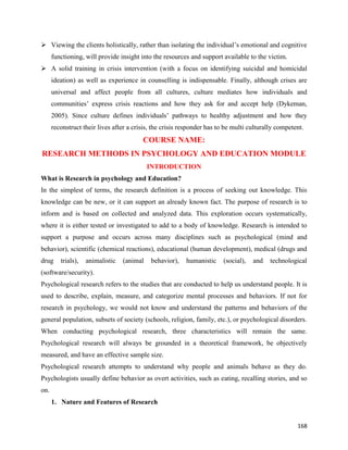 168
 Viewing the clients holistically, rather than isolating the individual’s emotional and cognitive
functioning, will provide insight into the resources and support available to the victim.
 A solid training in crisis intervention (with a focus on identifying suicidal and homicidal
ideation) as well as experience in counselling is indispensable. Finally, although crises are
universal and affect people from all cultures, culture mediates how individuals and
communities’ express crisis reactions and how they ask for and accept help (Dykeman,
2005). Since culture defines individuals’ pathways to healthy adjustment and how they
reconstruct their lives after a crisis, the crisis responder has to be multi culturally competent.
COURSE NAME:
RESEARCH METHODS IN PSYCHOLOGY AND EDUCATION MODULE
INTRODUCTION
What is Research in psychology and Education?
In the simplest of terms, the research definition is a process of seeking out knowledge. This
knowledge can be new, or it can support an already known fact. The purpose of research is to
inform and is based on collected and analyzed data. This exploration occurs systematically,
where it is either tested or investigated to add to a body of knowledge. Research is intended to
support a purpose and occurs across many disciplines such as psychological (mind and
behavior), scientific (chemical reactions), educational (human development), medical (drugs and
drug trials), animalistic (animal behavior), humanistic (social), and technological
(software/security).
Psychological research refers to the studies that are conducted to help us understand people. It is
used to describe, explain, measure, and categorize mental processes and behaviors. If not for
research in psychology, we would not know and understand the patterns and behaviors of the
general population, subsets of society (schools, religion, family, etc.), or psychological disorders.
When conducting psychological research, three characteristics will remain the same.
Psychological research will always be grounded in a theoretical framework, be objectively
measured, and have an effective sample size.
Psychological research attempts to understand why people and animals behave as they do.
Psychologists usually define behavior as overt activities, such as eating, recalling stories, and so
on.
1. Nature and Features of Research
 