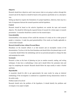 169
Objective
Research should have objectives and it must answer what we are going to achieve through this
research and all the objectives should be based on the questions specifically not in a descriptive
way.
Setting up objectives requires the formulation of a proper hypothesis, otherwise, there may be a
lack of congruence between the research questions and the hypothesis.
Control
Research should be based on the selective hypothesis not outside the topic and research
objective. We should be following the required format of research for a better paper or research
presentation. A researcher should have control over the research topics.
Generalizability
Generalizability is the measure of how useful the outcomes of a study are for a wider group of
people or situations. A study has good generalizability if the results are broadly applicable to
various kinds of people.
Research should be done without Personal Biases
Biasedness on the research reflects it as bad research and an incomplete version of the
documentation. You have to be free from biasedness and should follow the planned steps as well.
A researcher should follow the methodology and not use personal perception to change the data
and manipulate the results.
Systematic
Research is done on the basis of planning not just on random research, reading, and writing
techniques. It does have a methodology it does and it should follow the systematic rules and
steps for completing the research. Research should follow the steps serially to make it fruitful
and better.
Reproducible
A researcher should be able to get approximately the same results by using an identical
methodology if the investigation is conducted on a population having characteristics similar to
the earlier study.
Problem needs to be solved
Research should solve the problem of the hypothesis. It should identify the problems and
investigates every aspect in depth.
 