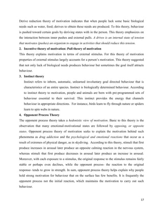 17
Derive reduction theory of motivation indicates that when people luck some basic biological
needs such as water, food; derives to obtain these needs are produced. To this theory, behaviour
is pushed toward certain goals by deriving states with in the person. This theory emphasizes on
the interaction between inner pushes and external pulls. A drives is an internal state of tension
that motivates (pushes) an organism to engage in activities that should reduce this tension.
2. Incentive theory of motivation: Pull theory of motivation
This theory explains motivation in terms of external stimulus. For this theory of motivation
properties of external stimulus largely accounts for a person’s motivation. This theory suggested
that not only luck of biological needs produces behaviour but sometimes the goal itself attracts
behaviour.
3. Instinct theory
Instinct refers to inborn, automatic, unlearned involuntary goal directed behaviour that is
characteristics of an entire species. Instinct is biologically determined behaviour. According
to instinct theory to motivation, people and animals are born with pre-programmed sets of
behaviour essential to their survival. This instinct provides the energy that channels
behaviour in appropriate directions. For instance, birds learn to fly through nature or spiders
learn to spin webs in nature.
4. Opponent Process Theory
The opponent process theory takes a hedonistic view of motivation. Basic to this theory is the
observation that many emotional-motivational states are followed by opposing, or opposite
states. Opponent process theory of motivation seeks to explain the motivation behind such
phenomena as drug addiction and the psychological and emotional reactions that occur as a
result of extremes of physical danger, as in skydiving. According to this theory, stimuli that first
produce increases in arousal later produce an opposite calming reaction in the nervous system,
whereas stimuli that first produce decreases in arousal later produce an increase in arousal.
Moreover, with each exposure to a stimulus, the original response to the stimulus remains fairly
stable or perhaps even declines, while the opponent process- the reaction to the original
response- tends to grow in strength. In sum, opponent process theory helps explain why people
hold strong motivation for behaviour that on the surface has few benefits. It is frequently the
opponent process not the initial reaction, which maintains the motivation to carry out such
behaviour.
 