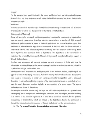 170
Logical
For the research, it’s a tough job to give the proper and logical basis and informational sources.
Research does not only present the result on the basis of interpretation but proves those results
using various logics.
Replicable
Multiple researches on the same topic could enhance the reliability of the research and its results.
It validates the accuracy and the reliability of the theory or the hypothesis.
Components of Research
There will always be a research problem or question, which can be a statement or inquiry of an
issue or area of concern that describes why the research is to be conducted. This research
problem or questions must be tested or explored and should not be too broad or vague. This
problem will help to form the objectives of the research. It describes what the research intends to
find out or achieve. The research objectives essentially drive the direction of the study. From
these objectives, the researcher forms a hypothesis. The hypothesis is the assumption or
prediction that is tested by the research. The rest of the research is conducted to either support or
debunk the hypothesis.
Another main component of research includes research techniques. It deals with how the
information is gathered based on the research method (qualitative or quantitative), and it involves
experiments, surveys, observations, sets.
Variables may also be established during this point of the research process, depending on the
type of research that is being conducted. Variables are any characteristics or items that can take
on a value or be measured in some way. Variables are either independent (can be changed),
dependent (what is observed to the response of the independent variable), or controlled (always
stay the same). Research sampling includes a representation of a larger group. The sample
includes people, items, or documents.
The samples are crucial because they are large and relevant enough to serve as a generalization
for the group that is being studied. Data analysis, conducted from the samples, finds the meaning
of it relative to the research objectives. It is here that a researcher will look for the patterns,
connections, or relationships, which are related to the hypothesis. Lastly, the conclusion is
formed that intends to show the outcome of the data studied and why the research matters.
2. The Purposes of Scientific Research in Psychology and Education
 