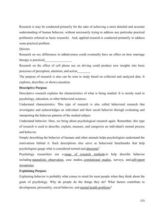 171
Research is may be conducted primarily for the sake of achieving a more detailed and accurate
understanding of human behavior, without necessarily trying to address any particular practical
problem(is referred as basic research). And, applied research is conducted primarily to address
some practical problem.
Quizzes
Research on sex differences in talkativeness could eventually have an effect on how marriage
therapy is practiced_________________
Research on the effect of cell phone use on driving could produce new insights into basic
processes of perception, attention, and action________
The purpose of research is also can be seen to study based on collected and analyzed data. It
explores, describes, or shows causation.
Descriptive Purpose
Descriptive research explains the characteristics of what is being studied. It is mostly used in
psychology, education, or other behavioral sciences.
Understand characteristics: This type of research is also called behavioral research that
investigates and acknowledges an individual and their social behavior through evaluating and
interpreting the behavior patterns of the studied subject.
Understand behavior: Here, we bring about psychological research again. Remember, this type
of research is used to describe, explain, measure, and categorize an individual's mental process
and behavior.
Simply describing the behavior of humans and other animals helps psychologists understand the
motivations behind it. Such descriptions also serve as behavioral benchmarks that help
psychologists gauge what is considered normal and abnormal.1
Psychology researchers use a range of research methods to help describe behavior
including naturalistic observation, case studies, correlational studies, surveys, and self-report
inventories.
Explaining Purpose
Explaining behavior is probably what comes to mind for most people when they think about the
goals of psychology. Why do people do the things they do? What factors contribute to
development, personality, social behavior, and mental health problems?
 
