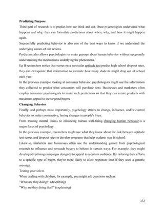 172
Predicting Purpose
Third goal of research is to predict how we think and act. Once psychologists understand what
happens and why, they can formulate predictions about when, why, and how it might happen
again.
Successfully predicting behavior is also one of the best ways to know if we understand the
underlying causes of our actions.
Prediction also allows psychologists to make guesses about human behavior without necessarily
understanding the mechanisms underlying the phenomena.`
Eg If researchers notice that scores on a particular aptitude test predict high school dropout rates,
they can extrapolate that information to estimate how many students might drop out of school
each year.
In the previous example looking at consumer behavior, psychologists might use the information
they collected to predict what consumers will purchase next. Businesses and marketers often
employ consumer psychologists to make such predictions so that they can create products with
maximum appeal to the targeted buyers
Changing Behavior
Finally, and perhaps most importantly, psychology strives to change, influence, and/or control
behavior to make constructive, lasting changes in people's lives.
From treating mental illness to enhancing human well-being, changing human behavior is a
major focus of psychology.
In the previous example, researchers might use what they know about the link between aptitude
test scores and dropout rates to develop programs that help students stay in school.
Likewise, marketers and businesses often use the understanding gained from psychological
research to influence and persuade buyers to behave in certain ways. For example, they might
develop advertising campaigns designed to appeal to a certain audience. By tailoring their efforts
to a specific type of buyer, they're more likely to elicit responses than if they used a generic
message.
Testing your selves
When dealing with children, for example, you might ask questions such as:
"What are they doing?" (describing)
"Why are they doing that?" (explaining)
 