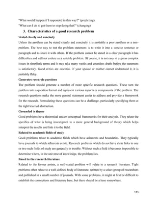 173
"What would happen if I responded in this way?" (predicting)
"What can I do to get them to stop doing that?" (changing)
3. Characteristics of a good research problem
Stated clearly and concisely
Unless the problem can be stated clearly and concisely it is probably a poor problem or a non-
problem. The best way to test the problem statement is to write it into a concise sentence or
paragraph and to share it with others. If the problem cannot be stated in a clear paragraph it has
difficulties and will not endure as a suitable problem. Of course, it is not easy to express complex
issues in simplistic terms and it may take many weeks and countless drafts before the statement
is satisfactory. Good critics are essential. If your spouse or mother cannot understand it, it is
probably flaky.
Generates research questions
The problem should generate a number of more specific research questions. These turn the
problem into a question format and represent various aspects or components of the problem. The
research questions make the more general statement easier to address and provide a framework
for the research. Formulating these questions can be a challenge, particularly specifying them at
the right level of abstraction.
Grounded in theory
Good problems have theoretical and/or conceptual frameworks for their analysis. They relate the
specifics of what is being investigated to a more general background of theory which helps
interpret the results and link it to the field.
Related to academic fields of study
Good problems relate to academic fields which have adherents and boundaries. They typically
have journals to which adherents relate. Research problems which do not have clear links to one
or two such fields of study are generally in trouble. Without such a field it becomes impossible to
determine where, in the universe of knowledge, the problem lies.
Based in the research literature
Related to the former points, a well-stated problem will relate to a research literature. Tight
problems often relate to a well-defined body of literature, written by a select group of researchers
and published in a small number of journals. With some problems, it might at first be difficult to
establish the connections and literature base, but there should be a base somewhere.
 