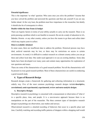 174
Potential significance
This is the important ‘so what’ question: Who cares once you solve the problem? Assume that
you have solved the problem and answered the questions and then ask yourself if you are any
further ahead. At the very least, the problem must have importance to the researcher, but ideally
it should also be of consequence to others.
Doable within the time frame & budget
There are logistic factors in terms of your ability actually to carry out the research. There is no
point pursuing a problem which is not feasible to research. Do not do a study of education in AA,
Bahrdar, Oromia or any other country, unless you have the means to go there and collect data ̶
which may require years to collect.
Data is available/ obtained
In some cases, there are insufficient data to address the problem. Historical persons may have
died, archival materials may be lost, or there may be restrictions on access to certain
environments. As noted, it is difficult to conduct research on a distant country unless you can go
there and collect local data. One under-used approach is to use an existing database. Some data
banks have been developed over many years and contain many opportunities for exploration of
new questions and issues.
These are some of the characteristics of a good research problem. Not all the characteristics will
be present in every good research problem. Most of these characteristics are useful in conducting
a good research study
4. Types of Research Design
Research designs create a framework for gathering and collecting information in a structured,
orderly way. Five of the most common psychology research designs include descriptive,
correlational, semi-experimental, experimental, review and meta-analytic designs.
A. Descriptive Designs
Descriptive research in psychology is concerned with a measurement or observation of 'what is'
in a specific place, time, and people. It is a non-invasive approach because there is no
manipulation on the part of the researcher. The three common types of descriptive research
designs in psychology are observation, case studies and surveys.
Observational research is a detailed recording of behaviors that occur in a specific place and
time. Carefully watching and recording traffic patterns of shoppers within a shopping mall would
 