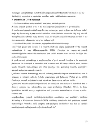 176
challenges. Such challenges include them being usually carried out in the laboratories and the
fact that it is impossible to manipulate some key social variables in an experiment.
5. Qualities of Good Research
1. Good research is anchored/attached/ on a sound research question.
A sound research question is one of the most important characteristics of good research
A good research question details exactly what a researcher wants to learn and defines a study’s
scope. By formulating a good research question, researchers can ensure that they stay on track
during the course of their study. In most cases, the research question influences the rest of the
steps a researcher takes during his or her study as well.
2. Good research follows a systematic, appropriate research methodology.
The overall quality and success of a research study are largely determined by the research
methodology it uses (Thattamparambil, 2020). Choosing an appropriate research
methodology helps ensure that researchers can collect relevant data and use the right data
analysis techniques.
A good research methodology is another quality of good research. It refers to the systematic
procedures or techniques a researcher uses to ensure that his study achieves valid, reliable
results. Research methodologies are often classified into qualitative research, quantitative
research, and mixed-methods research.
Qualitative research methodology involves collecting and analyzing non-numerical data, such as
language to interpret subjects’ beliefs, experiences, and behaviors (Pathak et al., 2013).
Qualitative research techniques include interviews, focus groups, and case studies.
Quantitative research methodologies involve the collection and analysis of numerical data to
discover patterns, test relationships, and make predictions (Bhandari, 2021a). In doing
quantitative research, surveys, experiments, and systematic observation can be used to collect
accurate data.
Mixed-methods research methodologies combine quantitative and qualitative methods.
According to Wisdom and Cresswell (2013), combining quantitative and qualitative research
methodologies “permits a more complete and synergistic utilization of data than do separate
quantitative and qualitative data collection and analysis.”
 
