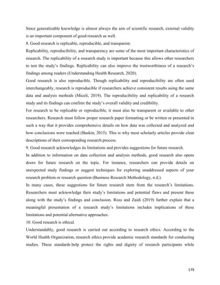 179
Since generalizable knowledge is almost always the aim of scientific research, external validity
is an important component of good research as well.
8. Good research is replicable, reproducible, and transparent.
Replicability, reproducibility, and transparency are some of the most important characteristics of
research. The replicability of a research study is important because this allows other researchers
to test the study’s findings. Replicability can also improve the trustworthiness of a research’s
findings among readers (Understanding Health Research, 2020).
Good research is also reproducible. Though replicability and reproducibility are often used
interchangeably, research is reproducible if researchers achieve consistent results using the same
data and analysis methods (Miceli, 2019). The reproducibility and replicability of a research
study and its findings can confirm the study’s overall validity and credibility.
For research to be replicable or reproducible, it must also be transparent or available to other
researchers. Research must follow proper research paper formatting or be written or presented in
such a way that it provides comprehensive details on how data was collected and analyzed and
how conclusions were reached (Baskin, 2015). This is why most scholarly articles provide clear
descriptions of their corresponding research process.
9. Good research acknowledges its limitations and provides suggestions for future research.
In addition to information on data collection and analysis methods, good research also opens
doors for future research on the topic. For instance, researchers can provide details on
unexpected study findings or suggest techniques for exploring unaddressed aspects of your
research problem or research question (Business Research Methodology, n.d.).
In many cases, these suggestions for future research stem from the research’s limitations.
Researchers must acknowledge their study’s limitations and potential flaws and present these
along with the study’s findings and conclusion. Ross and Zaidi (2019) further explain that a
meaningful presentation of a research study’s limitations includes implications of these
limitations and potential alternative approaches.
10. Good research is ethical.
Understandably, good research is carried out according to research ethics. According to the
World Health Organization, research ethics provide academic research standards for conducting
studies. These standards help protect the rights and dignity of research participants while
 