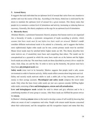 18
5. Arousal theory
It suggests that each individual has an optimum level of arousal that varies from one situation to
another and over the course of the day. According to the theory, behaviour is motivated by the
desire to maintain the optimum level of arousal for a given moment. This theory states that
people try to maintain a certain level of stimulation and activity, increasing or reducing them as
necessary. Generally, this theory emphasize on the urge for an optimum level of stimulation.
6. Hierarchy theory
Abraham Maslow, a prominent humanistic theorist, proposes that human motives are organized
into a hierarchy of needs, a systematic arrangement of needs according to priority, which
assumes that basic needs must be met before less basic needs are aroused. Maslow’s model
considers different motivational needs to be ordered in a hierarchy, and it suggests that before
more sophisticated, higher order needs can be met, certain primary needs must be satisfied.
Means lower needs must be satisfied before higher needs are felt. This theory describes how
some motives are, if unsatisfied, more basic and compelling than others. The model can be
conceptualized as a pyramid in which the more basic needs are at the bottom and the higher
levels needs are at the top. The most basic needs are those described as primary drives: needs for
water, food, sleep, sex and the like. In order to move up the hierarchy, the person must have
these basic physiological needs met.
Safety needs come next in he hierarchy; Maslow suggests that people need a safe, secure
environment in order to function actively. Safety needs reflect concern about long-term survival.
Safety and security needs motivate adults to seek a stable job, to buy insurance, and to put
money in their savings accounts. Physiological and safety needs compose the lower order
needs. Only when the basic lower order needs are met can a person consider fulfilling higher
order needs, consisting of love and belongingness, esteem and self-actualization.
Love and belongingness needs include the need to obtain and give affection and to be a
contributing member of some group or society. After these needs are fulfilled the person strives
for esteem.
In Maslow’s thinking esteem relates to the need to develop a sense of self-worth by knowing that
others are aware of one’s competence and value. People with esteem needs become concerned
about their achievement, and the recognition and the recognition respect and status that they
 