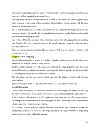 181
Still, in other types of research, the target population might be a smaller group, such as teenagers,
preschool children, or people who misuse drugs.
Studying every person in a target population is more or less impossible. Hence, psychologists
select a sample or sub-group of the population that is likely to be representative of the target
population we are interested in.
This is important because we want to generalize from the sample to the target population. The
more representative the sample, the more confident the researcher can be that the results can be
generalized to the target population.
One of the problems that can occur when selecting a sample from a target population is sampling
bias. Sampling bias refers to situations where the sample does not reflect the characteristics of
the target population.
There are various sampling methods. The one chosen will depend on a number of factors (such
as time, money, etc.)
Simple Random Sampling
Simple Random sampling is a type of probability sampling where everyone in the entire target
population has an equal chance of being selected.
Random samples require a way of naming or numbering the target population and then using
some raffle method to choose those to make up the sample. Random samples are the best method
of selecting your sample from the population of interest.
The advantages are that your sample should represent the target population and eliminate
sampling bias.
The disadvantage is that it is very difficult to achieve (i.e., time, effort, and money).
Stratified Sampling
During stratified sampling, the researcher identifies the different types of people that make up
the target population and works out the proportions needed for the sample to be representative.
A list is made of each variable (e.g., IQ, gender, etc.) that might have an effect on the research.
For example, if we are interested in the money spent on books by undergraduates, then the main
subject studied may be an important variable.
For example, students studying English Literature may spend more money on books than
engineering students, so if we use a very large percentage of English students or engineering
students, then our results will not be accurate.
 