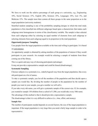 182
We have to work out the relative percentage of each group at a university, e.g., Engineering
10%, Social Sciences 15%, English 20%, Sciences 25%, Languages 10%, Law 5%, and
Medicine 15%. The sample must then contain all these groups in the same proportion as in the
target population (university students).
Stratified random sampling is one of the probability sampling designs in which the total study
population is first classified into different subgroups based upon a characteristic that makes each
subgroup more homogeneous in terms of the classificatory variable. The sample is then selected
from each subgroup either by selecting an equal number of elements from each subgroup or
selecting elements from each subgroup equal to its proportion in the total population
Opportunity/purpose/ Sampling
Uses people from the target population available at the time and willing to participate. It is based
on convenience.
An opportunity sample is obtained by asking members of the population of interest if they would
participate in your research. An example would be selecting a sample of students from those
coming out of the library.
This is a quick and easy way of choosing participants (advantage)
It may not provide a representative sample and could be biased (disadvantage).
Systematic Sampling
Chooses subjects in a systematic (i.e., orderly/logical) way from the target population, like every
nth participant on a list of names.
To take a systematic sample, you list all the members of the population and then decide upon a
sample you would like. By dividing the number of people in the population by the number of
people you want in your sample, you get a number we will call n.
If you take every nth name, you will get a systematic sample of the correct size. If, for example,
you wanted to sample 150 children from a school of 1,500, you would take every 10th name.
The advantage of this method is that it should provide a representative sample.
The disadvantage is that it is very difficult to achieve (i.e., time, effort, and money).
Sample Size
The number of participants needed depends on several factors; the size of the target population is
important. If the target population is very large then you need a fairly large sample in order to be
representative.
 