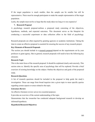 183
If the target population is much smaller, then the sample can be smaller but still be
representative. There must be enough participants to make the sample representative of the target
population.
Lastly, the sample must not be so large that the study takes too long or is too expensive!
7. Research Proposal
A psychology research proposal outlines a proposed study consisting of the objectives,
hypotheses, methods, and expected outcomes. This document serves as the blueprint for
conducting a successful experiment or data collection effort in the field of psychology.
Research proposals are often required by granting agencies or academic institutions. Taking the
time to create an effective proposal is essential for ensuring the success of any research project.
Key Elements of Research Proposals
The section you should include in a research proposal depend on the requirements set by your
professor or grant agency. But in general, research proposals will need to have the following key
elements:
Research Topic
This is the main focus of the research proposal. It should be explained clearly and concisely. This
section aims to: Identify the specific area of psychology that will be explored. Provide a brief
overview of existing knowledge on the subject. Outline the objectives and goals of the proposed
study.
Research Questions
A list of research questions should be included in the proposal to help guide the study’s
investigation. These can range from broad inquiries into a given topic to more specific queries
regarding certain aspects or areas related to the topic.
Literature Review
An effective literature review serves two essential purposes:
It provides an overview of the current understanding of the topic.
Demonstrates that the researcher has conducted adequate background research to develop an
informed hypothesis.
Hypothesis/Research Objectives
 