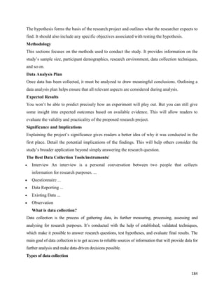 184
The hypothesis forms the basis of the research project and outlines what the researcher expects to
find. It should also include any specific objectives associated with testing the hypothesis.
Methodology
This sections focuses on the methods used to conduct the study. It provides information on the
study’s sample size, participant demographics, research environment, data collection techniques,
and so on.
Data Analysis Plan
Once data has been collected, it must be analyzed to draw meaningful conclusions. Outlining a
data analysis plan helps ensure that all relevant aspects are considered during analysis.
Expected Results
You won’t be able to predict precisely how an experiment will play out. But you can still give
some insight into expected outcomes based on available evidence. This will allow readers to
evaluate the validity and practicality of the proposed research project.
Significance and Implications
Explaining the project’s significance gives readers a better idea of why it was conducted in the
first place. Detail the potential implications of the findings. This will help others consider the
study’s broader application beyond simply answering the research question.
The Best Data Collection Tools/instruments/
 Interview An interview is a personal conversation between two people that collects
information for research purposes. ...
 Questionnaire ...
 Data Reporting ...
 Existing Data ...
 Observation
What is data collection?
Data collection is the process of gathering data, its further measuring, processing, assessing and
analyzing for research purposes. It’s conducted with the help of established, validated techniques,
which make it possible to answer research questions, test hypotheses, and evaluate final results. The
main goal of data collection is to get access to reliable sources of information that will provide data for
further analysis and make data-driven decisions possible.
Types of data collection
 