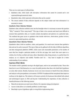 185
There are two main types of collected data.
 Qualitative data, which deals with descriptive information that cannot be counted and is not
expressed through numerical values
 Quantitative data, which represents information that can be counted
 The chosen method of data collection depends on the subject matter and what information it is
necessary to assess.
Qualitative Data Collection Methods
Qualitative data collection methods come into the limelight when it is necessary to answer the question
“Why?” instead of “How many/much?” This type of data is less concrete and much more difficult to
measure than quantitative data, as it usually contains descriptions and opinions on a particular topic.
The methods that grant access to qualitative data include interviews, observations, product reviews,
answers to open-ended questions, and others.
Quantitative Data Collection Methods
Quantitative data is built on numbers, values, and quantities. It is much more concrete than qualitative
data and can be easily measured. This type of data can be gathered with the help of different algorithms
and data management platforms (DMP), which count such measurable parameters as the number of
users that have bought a particular product or left the cart page, how much time users spent on a
website, how far they scrolled, and many others. Quantitative data, being numeric, is a perfect basis for
analysis, as it is objective and reliable. Numbers don’t lie — they lead to insights for a better
understanding of your audience.
ImportanceofDataCollection
The modern world is gradually moving to the digital space, and we are surrounded by data. Those who
learn how to use it find themselves in a more favorable position than those who build their hypotheses
on some other notions. Besides, businesses invest even more resources to benefit from data collection
and analysis in the post-pandemic environment. COVID-19 emphasized that unexplored data improves
resilience in the digital era. The initiative will remain a priority for businesses that rethink both cultural
and technological aspects in 2022 and beyond. Understanding the importance of data collection is
beneficial because of the following reasons.
 Data-driven decisions are much more effective for corporate strategy development.
 Access to data allows us to identify problems at earlier stages.
 Data helps to prove hypotheses right or wrong before implementing them.
 