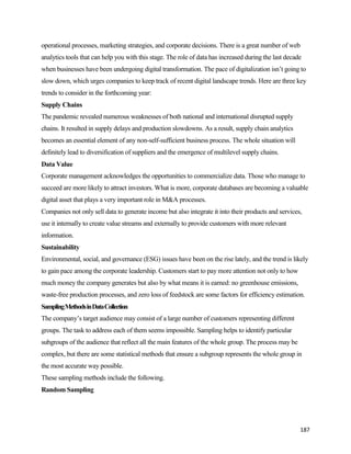 187
operational processes, marketing strategies, and corporate decisions. There is a great number of web
analytics tools that can help you with this stage. The role of data has increased during the last decade
when businesses have been undergoing digital transformation. The pace of digitalization isn’t going to
slow down, which urges companies to keep track of recent digital landscape trends. Here are three key
trends to consider in the forthcoming year:
Supply Chains
The pandemic revealed numerous weaknesses of both national and international disrupted supply
chains. It resulted in supply delays and production slowdowns. As a result, supply chain analytics
becomes an essential element of any non-self-sufficient business process. The whole situation will
definitely lead to diversification of suppliers and the emergence of multilevel supply chains.
Data Value
Corporate management acknowledges the opportunities to commercialize data. Those who manage to
succeed are more likely to attract investors. What is more, corporate databases are becoming a valuable
digital asset that plays a very important role in M&A processes.
Companies not only sell data to generate income but also integrate it into their products and services,
use it internally to create value streams and externally to provide customers with more relevant
information.
Sustainability
Environmental, social, and governance (ESG) issues have been on the rise lately, and the trend is likely
to gain pace among the corporate leadership. Customers start to pay more attention not only to how
much money the company generates but also by what means it is earned: no greenhouse emissions,
waste-free production processes, and zero loss of feedstock are some factors for efficiency estimation.
SamplingMethodsinDataCollection
The company’s target audience may consist of a large number of customers representing different
groups. The task to address each of them seems impossible. Sampling helps to identify particular
subgroups of the audience that reflect all the main features of the whole group. The process may be
complex, but there are some statistical methods that ensure a subgroup represents the whole group in
the most accurate way possible.
These sampling methods include the following.
Random Sampling
 