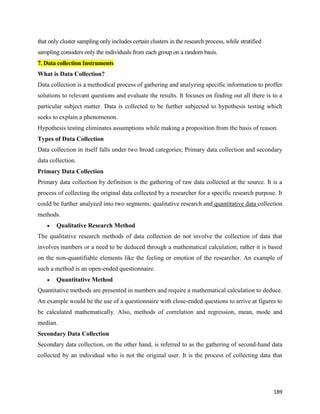 189
that only cluster sampling only includes certain clusters in the research process, while stratified
sampling considers only the individuals from each group on a random basis.
7. Data collection Instruments
What is Data Collection?
Data collection is a methodical process of gathering and analyzing specific information to proffer
solutions to relevant questions and evaluate the results. It focuses on finding out all there is to a
particular subject matter. Data is collected to be further subjected to hypothesis testing which
seeks to explain a phenomenon.
Hypothesis testing eliminates assumptions while making a proposition from the basis of reason.
Types of Data Collection
Data collection in itself falls under two broad categories; Primary data collection and secondary
data collection.
Primary Data Collection
Primary data collection by definition is the gathering of raw data collected at the source. It is a
process of collecting the original data collected by a researcher for a specific research purpose. It
could be further analyzed into two segments; qualitative research and quantitative data collection
methods.
 Qualitative Research Method
The qualitative research methods of data collection do not involve the collection of data that
involves numbers or a need to be deduced through a mathematical calculation; rather it is based
on the non-quantifiable elements like the feeling or emotion of the researcher. An example of
such a method is an open-ended questionnaire.
 Quantitative Method
Quantitative methods are presented in numbers and require a mathematical calculation to deduce.
An example would be the use of a questionnaire with close-ended questions to arrive at figures to
be calculated mathematically. Also, methods of correlation and regression, mean, mode and
median.
Secondary Data Collection
Secondary data collection, on the other hand, is referred to as the gathering of second-hand data
collected by an individual who is not the original user. It is the process of collecting data that
 