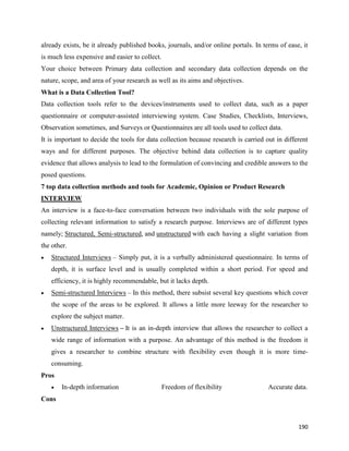 190
already exists, be it already published books, journals, and/or online portals. In terms of ease, it
is much less expensive and easier to collect.
Your choice between Primary data collection and secondary data collection depends on the
nature, scope, and area of your research as well as its aims and objectives.
What is a Data Collection Tool?
Data collection tools refer to the devices/instruments used to collect data, such as a paper
questionnaire or computer-assisted interviewing system. Case Studies, Checklists, Interviews,
Observation sometimes, and Surveys or Questionnaires are all tools used to collect data.
It is important to decide the tools for data collection because research is carried out in different
ways and for different purposes. The objective behind data collection is to capture quality
evidence that allows analysis to lead to the formulation of convincing and credible answers to the
posed questions.
7 top data collection methods and tools for Academic, Opinion or Product Research
INTERVIEW
An interview is a face-to-face conversation between two individuals with the sole purpose of
collecting relevant information to satisfy a research purpose. Interviews are of different types
namely; Structured, Semi-structured, and unstructured with each having a slight variation from
the other.
 Structured Interviews – Simply put, it is a verbally administered questionnaire. In terms of
depth, it is surface level and is usually completed within a short period. For speed and
efficiency, it is highly recommendable, but it lacks depth.
 Semi-structured Interviews – In this method, there subsist several key questions which cover
the scope of the areas to be explored. It allows a little more leeway for the researcher to
explore the subject matter.
 Unstructured Interviews – It is an in-depth interview that allows the researcher to collect a
wide range of information with a purpose. An advantage of this method is the freedom it
gives a researcher to combine structure with flexibility even though it is more time-
consuming.
Pros
 In-depth information Freedom of flexibility Accurate data.
Cons
 