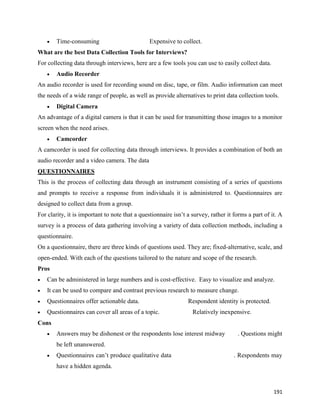 191
 Time-consuming Expensive to collect.
What are the best Data Collection Tools for Interviews?
For collecting data through interviews, here are a few tools you can use to easily collect data.
 Audio Recorder
An audio recorder is used for recording sound on disc, tape, or film. Audio information can meet
the needs of a wide range of people, as well as provide alternatives to print data collection tools.
 Digital Camera
An advantage of a digital camera is that it can be used for transmitting those images to a monitor
screen when the need arises.
 Camcorder
A camcorder is used for collecting data through interviews. It provides a combination of both an
audio recorder and a video camera. The data
QUESTIONNAIRES
This is the process of collecting data through an instrument consisting of a series of questions
and prompts to receive a response from individuals it is administered to. Questionnaires are
designed to collect data from a group.
For clarity, it is important to note that a questionnaire isn’t a survey, rather it forms a part of it. A
survey is a process of data gathering involving a variety of data collection methods, including a
questionnaire.
On a questionnaire, there are three kinds of questions used. They are; fixed-alternative, scale, and
open-ended. With each of the questions tailored to the nature and scope of the research.
Pros
 Can be administered in large numbers and is cost-effective. Easy to visualize and analyze.
 It can be used to compare and contrast previous research to measure change.
 Questionnaires offer actionable data. Respondent identity is protected.
 Questionnaires can cover all areas of a topic. Relatively inexpensive.
Cons
 Answers may be dishonest or the respondents lose interest midway . Questions might
be left unanswered.
 Questionnaires can’t produce qualitative data . Respondents may
have a hidden agenda.
 