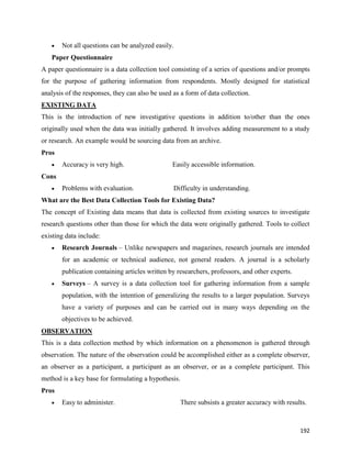 192
 Not all questions can be analyzed easily.
Paper Questionnaire
A paper questionnaire is a data collection tool consisting of a series of questions and/or prompts
for the purpose of gathering information from respondents. Mostly designed for statistical
analysis of the responses, they can also be used as a form of data collection.
EXISTING DATA
This is the introduction of new investigative questions in addition to/other than the ones
originally used when the data was initially gathered. It involves adding measurement to a study
or research. An example would be sourcing data from an archive.
Pros
 Accuracy is very high. Easily accessible information.
Cons
 Problems with evaluation. Difficulty in understanding.
What are the Best Data Collection Tools for Existing Data?
The concept of Existing data means that data is collected from existing sources to investigate
research questions other than those for which the data were originally gathered. Tools to collect
existing data include:
 Research Journals – Unlike newspapers and magazines, research journals are intended
for an academic or technical audience, not general readers. A journal is a scholarly
publication containing articles written by researchers, professors, and other experts.
 Surveys – A survey is a data collection tool for gathering information from a sample
population, with the intention of generalizing the results to a larger population. Surveys
have a variety of purposes and can be carried out in many ways depending on the
objectives to be achieved.
OBSERVATION
This is a data collection method by which information on a phenomenon is gathered through
observation. The nature of the observation could be accomplished either as a complete observer,
an observer as a participant, a participant as an observer, or as a complete participant. This
method is a key base for formulating a hypothesis.
Pros
 Easy to administer. There subsists a greater accuracy with results.
 