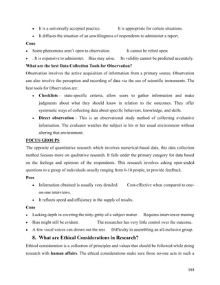 193
 It is a universally accepted practice. It is appropriate for certain situations.
 It diffuses the situation of an unwillingness of respondents to administer a report.
Cons
 Some phenomena aren’t open to observation. It cannot be relied upon
 . It is expensive to administer. Bias may arise. Its validity cannot be predicted accurately.
What are the best Data Collection Tools for Observation?
Observation involves the active acquisition of information from a primary source. Observation
can also involve the perception and recording of data via the use of scientific instruments. The
best tools for Observation are:
 Checklists – state-specific criteria, allow users to gather information and make
judgments about what they should know in relation to the outcomes. They offer
systematic ways of collecting data about specific behaviors, knowledge, and skills.
 Direct observation – This is an observational study method of collecting evaluative
information. The evaluator watches the subject in his or her usual environment without
altering that environment.
FOCUS GROUPS
The opposite of quantitative research which involves numerical-based data, this data collection
method focuses more on qualitative research. It falls under the primary category for data based
on the feelings and opinions of the respondents. This research involves asking open-ended
questions to a group of individuals usually ranging from 6-10 people, to provide feedback.
Pros
 Information obtained is usually very detailed. Cost-effective when compared to one-
on-one interviews.
 It reflects speed and efficiency in the supply of results.
Cons
 Lacking depth in covering the nitty-gritty of a subject matter. Requires interviewer training
 Bias might still be evident. The researcher has very little control over the outcome.
 A few vocal voices can drown out the rest. Difficulty in assembling an all-inclusive group.
8. What are Ethical Considerations in Research?
Ethical consideration is a collection of principles and values that should be followed while doing
research with human affairs. The ethical considerations make sure those no-one acts in such a
 