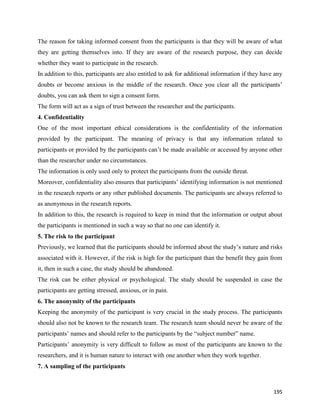 195
The reason for taking informed consent from the participants is that they will be aware of what
they are getting themselves into. If they are aware of the research purpose, they can decide
whether they want to participate in the research.
In addition to this, participants are also entitled to ask for additional information if they have any
doubts or become anxious in the middle of the research. Once you clear all the participants’
doubts, you can ask them to sign a consent form.
The form will act as a sign of trust between the researcher and the participants.
4. Confidentiality
One of the most important ethical considerations is the confidentiality of the information
provided by the participant. The meaning of privacy is that any information related to
participants or provided by the participants can’t be made available or accessed by anyone other
than the researcher under no circumstances.
The information is only used only to protect the participants from the outside threat.
Moreover, confidentiality also ensures that participants’ identifying information is not mentioned
in the research reports or any other published documents. The participants are always referred to
as anonymous in the research reports.
In addition to this, the research is required to keep in mind that the information or output about
the participants is mentioned in such a way so that no one can identify it.
5. The risk to the participant
Previously, we learned that the participants should be informed about the study’s nature and risks
associated with it. However, if the risk is high for the participant than the benefit they gain from
it, then in such a case, the study should be abandoned.
The risk can be either physical or psychological. The study should be suspended in case the
participants are getting stressed, anxious, or in pain.
6. The anonymity of the participants
Keeping the anonymity of the participant is very crucial in the study process. The participants
should also not be known to the research team. The research team should never be aware of the
participants’ names and should refer to the participants by the “subject number” name.
Participants’ anonymity is very difficult to follow as most of the participants are known to the
researchers, and it is human nature to interact with one another when they work together.
7. A sampling of the participants
 