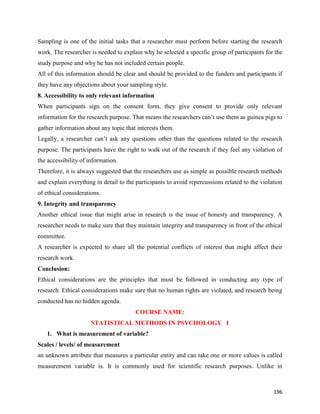 196
Sampling is one of the initial tasks that a researcher must perform before starting the research
work. The researcher is needed to explain why he selected a specific group of participants for the
study purpose and why he has not included certain people.
All of this information should be clear and should be provided to the funders and participants if
they have any objections about your sampling style.
8. Accessibility to only relevant information
When participants sign on the consent form, they give consent to provide only relevant
information for the research purpose. That means the researchers can’t use them as guinea pigs to
gather information about any topic that interests them.
Legally, a researcher can’t ask any questions other than the questions related to the research
purpose. The participants have the right to walk out of the research if they feel any violation of
the accessibility of information.
Therefore, it is always suggested that the researchers use as simple as possible research methods
and explain everything in detail to the participants to avoid repercussions related to the violation
of ethical considerations.
9. Integrity and transparency
Another ethical issue that might arise in research is the issue of honesty and transparency. A
researcher needs to make sure that they maintain integrity and transparency in front of the ethical
committee.
A researcher is expected to share all the potential conflicts of interest that might affect their
research work.
Conclusion:
Ethical considerations are the principles that must be followed in conducting any type of
research. Ethical considerations make sure that no human rights are violated, and research being
conducted has no hidden agenda.
COURSE NAME:
STATISTICAL METHODS IN PSYCHOLOGY I
1. What is measurement of variable?
Scales / levels/ of measurement
an unknown attribute that measures a particular entity and can take one or more values is called
measurement variable is. It is commonly used for scientific research purposes. Unlike in
 