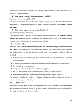 197
mathematics, measurement variables can not only take quantitative values but can also take
qualitative values in statistics
2. What are the examples of measurement of variables?
Examples of measurement of variables
Measurement variables are, as the name implies, things you can measure. An individual
observation of a measurement variable is always a number. Examples include length, weight,
sex, age etc
3. What are the types of measurement of variables?
Types of measurement of variables
There are four distinct categories of measurement measures as you can see. (nominal, ordinal,
interval and ratio). Accordingly, each of the four scales generally offers more details about the
variables being evaluated than the scales that came before it.
I. Nominal Scales
A nominal scale is a scale (of measurement) that uses labels to classify cases (measurements)
into classes. Some examples of variables that use nominal scales would be religious affiliation,
sex, the city where you live, etc. an observation is simply given a name, a label, or otherwise
classified
 Nominal scales use numbers, but these numbers are not in any mathematical relationship
with one another.
 A nominal scale uses numbers to identify qualitative differences among measurements.
 the lowest level of measurement
 categorical variables that represent different categories
 the data are organized in the form of frequency counts for a given category
 Frequency counts simply tell us how many people we have in each category.
For example - Gender (1 = male, 2 = female), Ethnicity or religion of person, Smoker vs.
nonsmoker, literate versus illiterate,
II. Ordinal scales
Ordinal scale, which is the second level of measurement, gives the ranking and ordering of the
data without determining the degree of variation. ranks or orders observations based on whether
they are greater than or less than one another
 