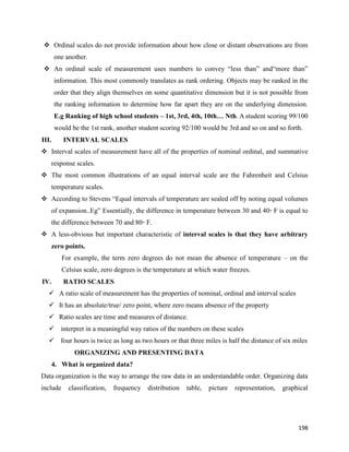 198
 Ordinal scales do not provide information about how close or distant observations are from
one another.
 An ordinal scale of measurement uses numbers to convey “less than” and“more than”
information. This most commonly translates as rank ordering. Objects may be ranked in the
order that they align themselves on some quantitative dimension but it is not possible from
the ranking information to determine how far apart they are on the underlying dimension.
E.g Ranking of high school students – 1st, 3rd, 4th, 10th… Nth. A student scoring 99/100
would be the 1st rank, another student scoring 92/100 would be 3rd and so on and so forth.
III. INTERVAL SCALES
 Interval scales of measurement have all of the properties of nominal ordinal, and summative
response scales.
 The most common illustrations of an equal interval scale are the Fahrenheit and Celsius
temperature scales.
 According to Stevens “Equal intervals of temperature are sealed off by noting equal volumes
of expansion..Eg” Essentially, the difference in temperature between 30 and 40◦ F is equal to
the difference between 70 and 80◦ F.
 A less-obvious but important characteristic of interval scales is that they have arbitrary
zero points.
For example, the term zero degrees do not mean the absence of temperature – on the
Celsius scale, zero degrees is the temperature at which water freezes.
IV. RATIO SCALES
 A ratio scale of measurement has the properties of nominal, ordinal and interval scales
 It has an absolute/true/ zero point, where zero means absence of the property
 Ratio scales are time and measures of distance.
 interpret in a meaningful way ratios of the numbers on these scales
 four hours is twice as long as two hours or that three miles is half the distance of six miles
ORGANIZING AND PRESENTING DATA
4. What is organized data?
Data organization is the way to arrange the raw data in an understandable order. Organizing data
include classification, frequency distribution table, picture representation, graphical
 