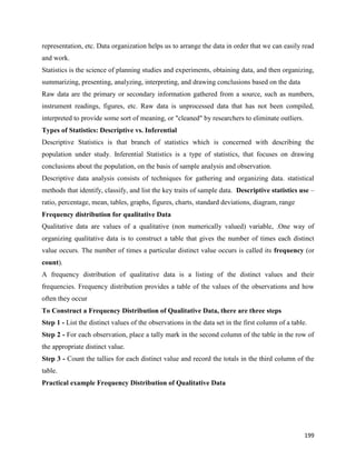 199
representation, etc. Data organization helps us to arrange the data in order that we can easily read
and work.
Statistics is the science of planning studies and experiments, obtaining data, and then organizing,
summarizing, presenting, analyzing, interpreting, and drawing conclusions based on the data
Raw data are the primary or secondary information gathered from a source, such as numbers,
instrument readings, figures, etc. Raw data is unprocessed data that has not been compiled,
interpreted to provide some sort of meaning, or "cleaned" by researchers to eliminate outliers.
Types of Statistics: Descriptive vs. Inferential
Descriptive Statistics is that branch of statistics which is concerned with describing the
population under study. Inferential Statistics is a type of statistics, that focuses on drawing
conclusions about the population, on the basis of sample analysis and observation.
Descriptive data analysis consists of techniques for gathering and organizing data. statistical
methods that identify, classify, and list the key traits of sample data. Descriptive statistics use –
ratio, percentage, mean, tables, graphs, figures, charts, standard deviations, diagram, range
Frequency distribution for qualitative Data
Qualitative data are values of a qualitative (non numerically valued) variable, .One way of
organizing qualitative data is to construct a table that gives the number of times each distinct
value occurs. The number of times a particular distinct value occurs is called its frequency (or
count).
A frequency distribution of qualitative data is a listing of the distinct values and their
frequencies. Frequency distribution provides a table of the values of the observations and how
often they occur
To Construct a Frequency Distribution of Qualitative Data, there are three steps
Step 1 - List the distinct values of the observations in the data set in the first column of a table.
Step 2 - For each observation, place a tally mark in the second column of the table in the row of
the appropriate distinct value.
Step 3 - Count the tallies for each distinct value and record the totals in the third column of the
table.
Practical example Frequency Distribution of Qualitative Data
 
