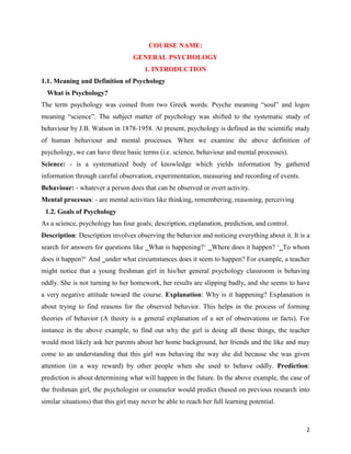 2
COURSE NAME:
GENERAL PSYCHOLOGY
1. INTRODUCTION
1.1. Meaning and Definition of Psychology
What is Psychology?
The term psychology was coined from two Greek words: Psyche meaning “soul” and logos
meaning “science”. The subject matter of psychology was shifted to the systematic study of
behaviour by J.B. Watson in 1878-1958. At present, psychology is defined as the scientific study
of human behaviour and mental processes. When we examine the above definition of
psychology, we can have three basic terms (i.e. science, behaviour and mental processes).
Science: - is a systematized body of knowledge which yields information by gathered
information through careful observation, experimentation, measuring and recording of events.
Behaviour: - whatever a person does that can be observed or overt activity.
Mental processes: - are mental activities like thinking, remembering, reasoning, perceiving
1.2. Goals of Psychology
As a science, psychology has four goals; description, explanation, prediction, and control.
Description: Description involves observing the behavior and noticing everything about it. It is a
search for answers for questions like ‗What is happening?‘ ‗Where does it happen? ‘‗To whom
does it happen?‘ And ‗under what circumstances does it seem to happen? For example, a teacher
might notice that a young freshman girl in his/her general psychology classroom is behaving
oddly. She is not turning to her homework, her results are slipping badly, and she seems to have
a very negative attitude toward the course. Explanation: Why is it happening? Explanation is
about trying to find reasons for the observed behavior. This helps in the process of forming
theories of behavior (A theory is a general explanation of a set of observations or facts). For
instance in the above example, to find out why the girl is doing all those things, the teacher
would most likely ask her parents about her home background, her friends and the like and may
come to an understanding that this girl was behaving the way she did because she was given
attention (in a way reward) by other people when she used to behave oddly. Prediction:
prediction is about determining what will happen in the future. In the above example, the case of
the freshman girl, the psychologist or counselor would predict (based on previous research into
similar situations) that this girl may never be able to reach her full learning potential.
 