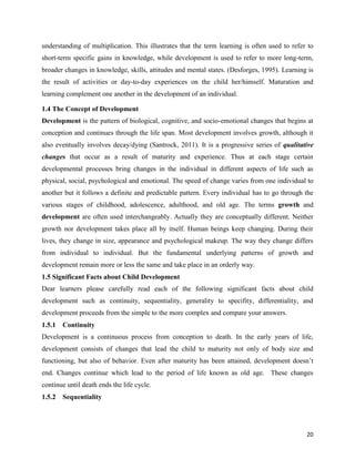 20
understanding of multiplication. This illustrates that the term learning is often used to refer to
short-term specific gains in knowledge, while development is used to refer to more long-term,
broader changes in knowledge, skills, attitudes and mental states. (Desforges, 1995). Learning is
the result of activities or day-to-day experiences on the child her/himself. Maturation and
learning complement one another in the development of an individual.
1.4 The Concept of Development
Development is the pattern of biological, cognitive, and socio-emotional changes that begins at
conception and continues through the life span. Most development involves growth, although it
also eventually involves decay/dying (Santrock, 2011). It is a progressive series of qualitative
changes that occur as a result of maturity and experience. Thus at each stage certain
developmental processes bring changes in the individual in different aspects of life such as
physical, social, psychological and emotional. The speed of change varies from one individual to
another but it follows a definite and predictable pattern. Every individual has to go through the
various stages of childhood, adolescence, adulthood, and old age. The terms growth and
development are often used interchangeably. Actually they are conceptually different. Neither
growth nor development takes place all by itself. Human beings keep changing. During their
lives, they change in size, appearance and psychological makeup. The way they change differs
from individual to individual. But the fundamental underlying patterns of growth and
development remain more or less the same and take place in an orderly way.
1.5 Significant Facts about Child Development
Dear learners please carefully read each of the following significant facts about child
development such as continuity, sequentiality, generality to specifity, differentiality, and
development proceeds from the simple to the more complex and compare your answers.
1.5.1 Continuity
Development is a continuous process from conception to death. In the early years of life,
development consists of changes that lead the child to maturity not only of body size and
functioning, but also of behavior. Even after maturity has been attained, development doesn’t
end. Changes continue which lead to the period of life known as old age. These changes
continue until death ends the life cycle.
1.5.2 Sequentiality
 